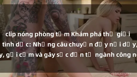 clip nóng phòng tắm Khám phá thế giới của phim sex nô lệ tình dục: Những câu chuyện đầy nổi dậy, gợi cảm và gây sốc đến từ ngành công nghiệp giải trí đen tối