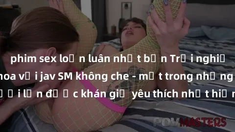 phim sex loạn luân nhật bản Trải nghiệm cảm xúc thăng hoa với jav SM không che - một trong những thể loại phim người lớn được khán giả yêu thích nhất hiện nay. Đảm bảo đem lại sự hấp dẫn, kích thích t