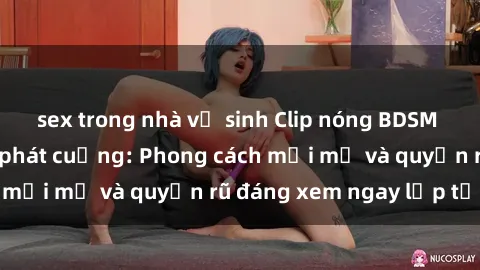 sex trong nhà vệ sinh Clip nóng BDSM khiến người xem phát cuồng: Phong cách mới mẻ và quyến rũ đáng xem ngay lập tức!