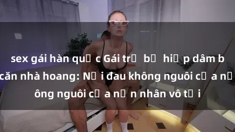 sex gái hàn quốc Gái trẻ bị hiếp dâm bạo lực trong căn nhà hoang: Nỗi đau không nguôi của nạn nhân vô tội