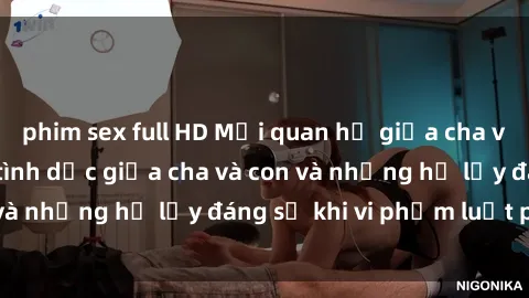 phim sex full HD Mối quan hệ giữa cha và con: Sự thật về tình dục giữa cha và con và những hệ lụy đáng sợ khi vi phạm luật pháp.