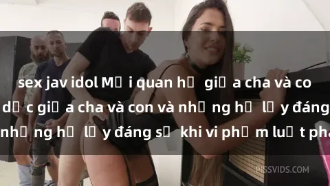 sex jav idol Mối quan hệ giữa cha và con: Sự thật về tình dục giữa cha và con và những hệ lụy đáng sợ khi vi phạm luật pháp.