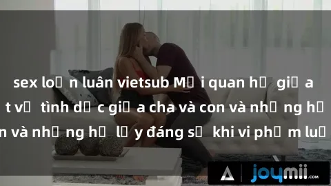 sex loạn luân vietsub Mối quan hệ giữa cha và con: Sự thật về tình dục giữa cha và con và những hệ lụy đáng sợ khi vi phạm luật pháp.