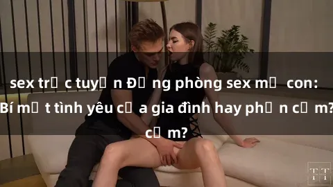 sex trực tuyến Động phòng sex mẹ con: Bí mật tình yêu của gia đình hay phản cảm?