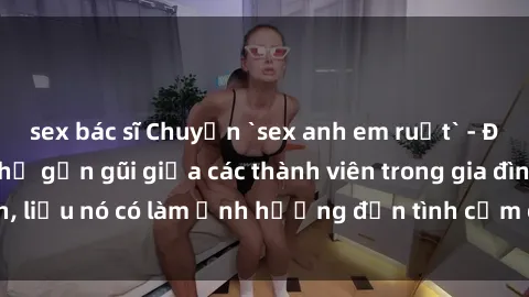 sex bác sĩ Chuyện `sex anh em ruột` - Đề cập đến quan hệ gần gũi giữa các thành viên trong gia đình, liệu nó có làm ảnh hưởng đến tình cảm gia đình hay không?