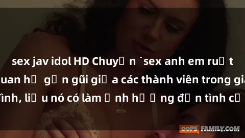 sex jav idol HD Chuyện `sex anh em ruột` - Đề cập đến quan hệ gần gũi giữa các thành viên trong gia đình, liệu nó có làm ảnh hưởng đến tình cảm gia đình hay không?