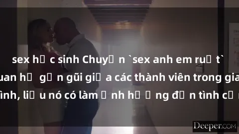 sex học sinh Chuyện `sex anh em ruột` - Đề cập đến quan hệ gần gũi giữa các thành viên trong gia đình, liệu nó có làm ảnh hưởng đến tình cảm gia đình hay không?