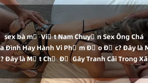sex bà mẹ Việt Nam Chuyện Sex Ông Cháu: Mối Quan Hệ Gia Đình Hay Hành Vi Phạm Đạo Đức? Đây là Một Chủ Đề Gây Tranh Cãi Trong Xã Hội Hiện Nay.