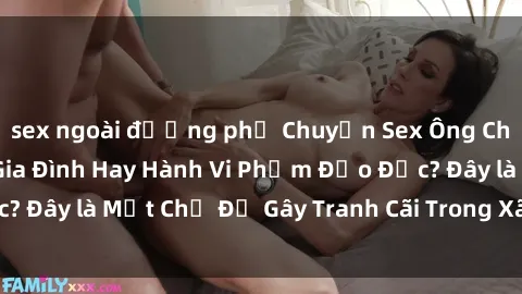 sex ngoài đường phố Chuyện Sex Ông Cháu: Mối Quan Hệ Gia Đình Hay Hành Vi Phạm Đạo Đức? Đây là Một Chủ Đề Gây Tranh Cãi Trong Xã Hội Hiện Nay.