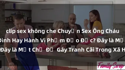 clip sex không che Chuyện Sex Ông Cháu: Mối Quan Hệ Gia Đình Hay Hành Vi Phạm Đạo Đức? Đây là Một Chủ Đề Gây Tranh Cãi Trong Xã Hội Hiện Nay.