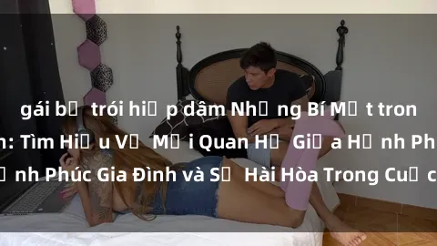 gái bị trói hiếp dâm Những Bí Mật trong Tình Dục Gia Đình: Tìm Hiểu Về Mối Quan Hệ Giữa Hạnh Phúc Gia Đình và Sự Hài Hòa Trong Cuộc Sống Tình Dục