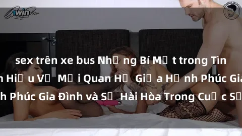 sex trên xe bus Những Bí Mật trong Tình Dục Gia Đình: Tìm Hiểu Về Mối Quan Hệ Giữa Hạnh Phúc Gia Đình và Sự Hài Hòa Trong Cuộc Sống Tình Dục