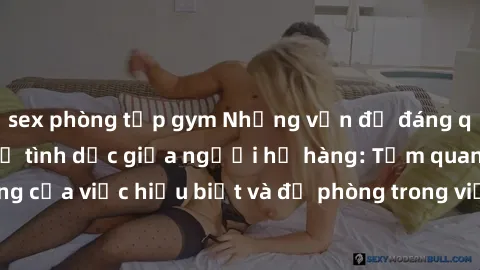 sex phòng tập gym Những vấn đề đáng quan tâm về quan hệ tình dục giữa người họ hàng: Tầm quan trọng của việc hiểu biết và đề phòng trong việc tiếp xúc trong gia đình.