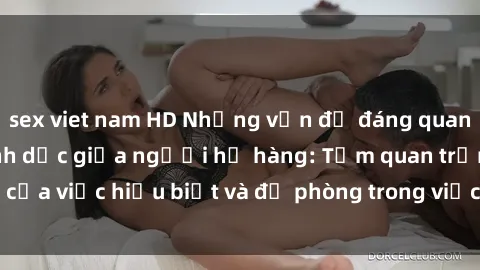 sex viet nam HD Những vấn đề đáng quan tâm về quan hệ tình dục giữa người họ hàng: Tầm quan trọng của việc hiểu biết và đề phòng trong việc tiếp xúc trong gia đình.