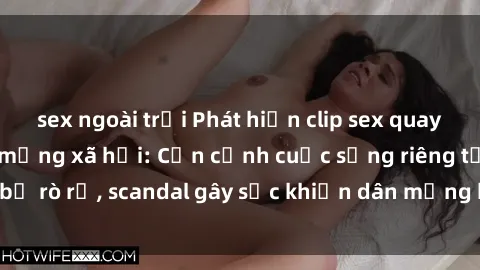 sex ngoài trời Phát hiện clip sex quay lén hot nhất trên mạng xã hội: Cận cảnh cuộc sống riêng tư bị rò rỉ, scandal gây sốc khiến dân mạng không khỏi bàng hoàng