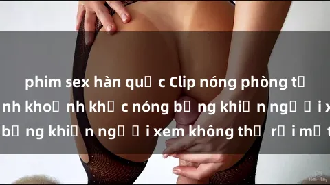 phim sex hàn quốc Clip nóng phòng tắm gây sốt: Cận cảnh khoảnh khắc nóng bỏng khiến người xem không thể rời mắt
