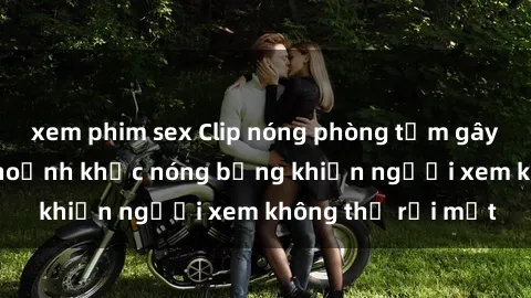 xem phim sex Clip nóng phòng tắm gây sốt: Cận cảnh khoảnh khắc nóng bỏng khiến người xem không thể rời mắt