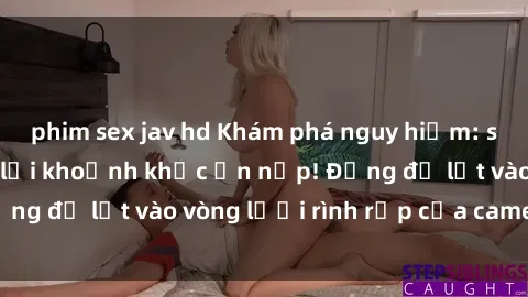 phim sex jav hd Khám phá nguy hiểm: sex camera ẩn ghi lại khoảnh khắc ẩn nấp! Đừng để lọt vào vòng lưới rình rập của camera ẩn!