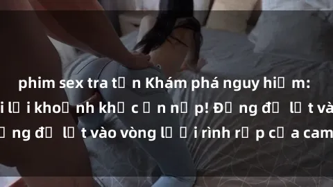 phim sex tra tấn Khám phá nguy hiểm: sex camera ẩn ghi lại khoảnh khắc ẩn nấp! Đừng để lọt vào vòng lưới rình rập của camera ẩn!