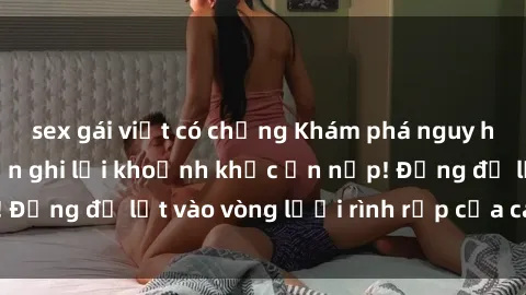 sex gái việt có chồng Khám phá nguy hiểm: sex camera ẩn ghi lại khoảnh khắc ẩn nấp! Đừng để lọt vào vòng lưới rình rập của camera ẩn!