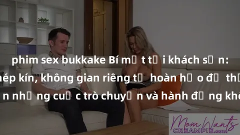 phim sex bukkake Bí mật tại khách sạn: Phòng quay lén khép kín, không gian riêng tư hoàn hảo để thực hiện những cuộc trò chuyện và hành động không bị người khác phát hiện.