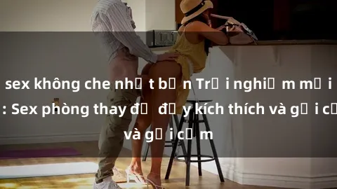 sex không che nhật bản Trải nghiệm mới lạ: Sex phòng thay đồ đầy kích thích và gợi cảm