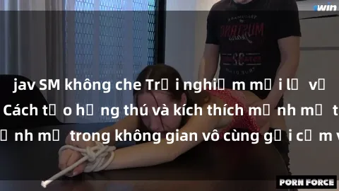 jav SM không che Trải nghiệm mới lạ với sex phòng tắm - Cách tạo hứng thú và kích thích mạnh mẽ trong không gian vô cùng gợi cảm và lãng mạn
