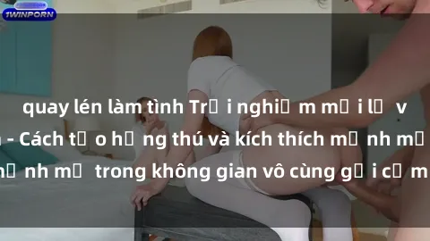 quay lén làm tình Trải nghiệm mới lạ với sex phòng tắm - Cách tạo hứng thú và kích thích mạnh mẽ trong không gian vô cùng gợi cảm và lãng mạn