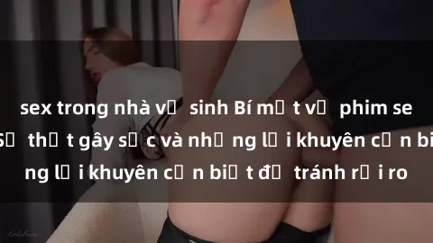 sex trong nhà vệ sinh Bí mật về phim sex nơi công cộng: Sự thật gây sốc và những lời khuyên cần biết để tránh rủi ro