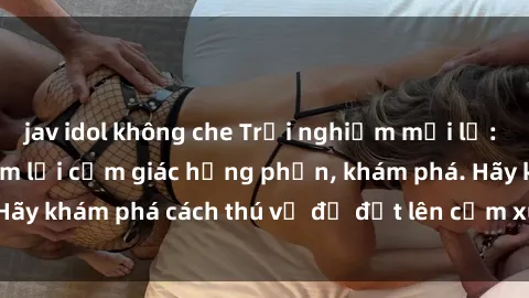 jav idol không che Trải nghiệm mới lạ: Sex trong xe hơi đem lại cảm giác hưng phấn, khám phá. Hãy khám phá cách thú vị để đốt lên cảm xúc trong cuộc tình!