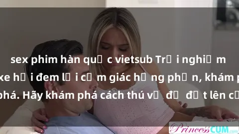sex phim hàn quốc vietsub Trải nghiệm mới lạ: Sex trong xe hơi đem lại cảm giác hưng phấn, khám phá. Hãy khám phá cách thú vị để đốt lên cảm xúc trong cuộc tình!