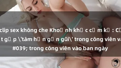 clip sex không che Khoảnh khắc cấm kỵ: Cặp đôi bị bắt gặp 'tâm hồn gần gũi' trong công viên vào ban ngày