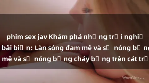 phim sex jav Khám phá những trải nghiệm độc đáo tại sex bãi biển: Làn sóng đam mê và sự nóng bỏng cháy bỏng trên cát trắng
