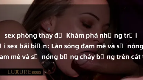 sex phòng thay đồ Khám phá những trải nghiệm độc đáo tại sex bãi biển: Làn sóng đam mê và sự nóng bỏng cháy bỏng trên cát trắng