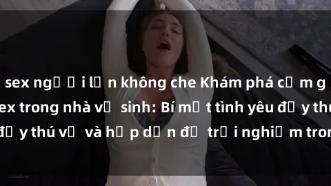 sex người lớn không che Khám phá cảm giác mới mẻ với sex trong nhà vệ sinh: Bí mật tình yêu đầy thú vị và hấp dẫn để trải nghiệm trong đêm hôm nay!
