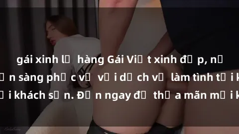 gái xinh lộ hàng Gái Việt xinh đẹp, nồng nàn tình cảm, sẵn sàng phục vụ với dịch vụ làm tình tại khách sạn. Đến ngay để thỏa mãn mọi khao khát của bạn!