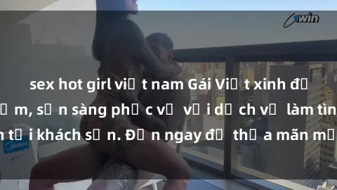 sex hot girl việt nam Gái Việt xinh đẹp, nồng nàn tình cảm, sẵn sàng phục vụ với dịch vụ làm tình tại khách sạn. Đến ngay để thỏa mãn mọi khao khát của bạn!