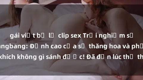 gái việt bị lộ clip sex Trải nghiệm sự mới lạ với sex gangbang: Đỉnh cao của sự thăng hoa và phấn khích không gì sánh được! Đã đến lúc thử thách giới hạn của bạn!