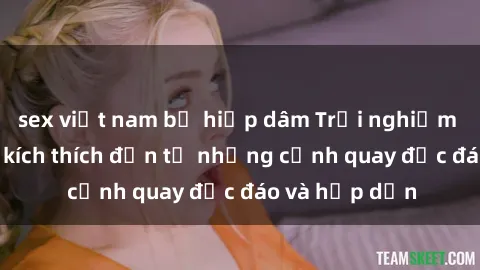 sex việt nam bị hiếp dâm Trải nghiệm phim sex : Sự kích thích đến từ những cảnh quay độc đáo và hấp dẫn