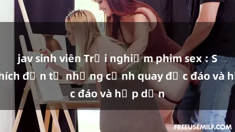 jav sinh viên Trải nghiệm phim sex : Sự kích thích đến từ những cảnh quay độc đáo và hấp dẫn