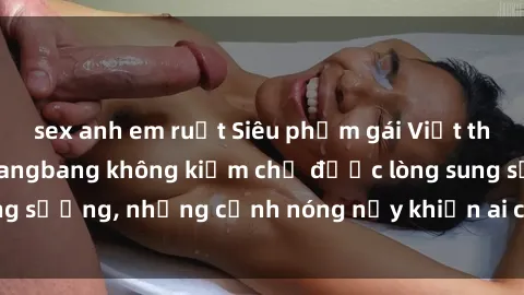 sex anh em ruột Siêu phẩm gái Việt tham gia trong buổi gangbang không kiềm chế được lòng sung sướng, những cảnh nóng nảy khiến ai cũng phải mãn nhãn