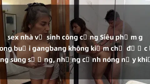 sex nhà vệ sinh công cộng Siêu phẩm gái Việt tham gia trong buổi gangbang không kiềm chế được lòng sung sướng, những cảnh nóng nảy khiến ai cũng phải mãn nhãn