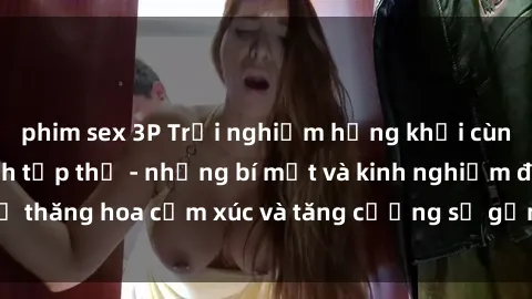 phim sex 3P Trải nghiệm hứng khởi cùng với việc làm tình tập thể - những bí mật và kinh nghiệm để thăng hoa cảm xúc và tăng cường sự gắn kết trong mối quan hệ