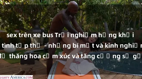 sex trên xe bus Trải nghiệm hứng khởi cùng với việc làm tình tập thể - những bí mật và kinh nghiệm để thăng hoa cảm xúc và tăng cường sự gắn kết trong mối quan hệ