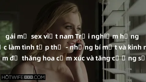 gái mỹ sex việt nam Trải nghiệm hứng khởi cùng với việc làm tình tập thể - những bí mật và kinh nghiệm để thăng hoa cảm xúc và tăng cường sự gắn kết trong mối quan hệ