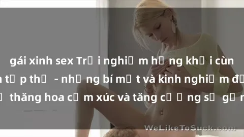 gái xinh sex Trải nghiệm hứng khởi cùng với việc làm tình tập thể - những bí mật và kinh nghiệm để thăng hoa cảm xúc và tăng cường sự gắn kết trong mối quan hệ