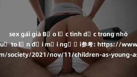 sex gái già Bạo lực tình dục trong nhóm: nguy cơ và hậu quả to lớn đối mọi người参考: https://www.theguardian.com/society/2021/nov/11/children-as-young-as-four-are-being-sexually-abused-by-groups-in-uk-