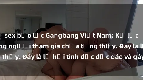 sex bạo lực Gangbang Việt Nam: Kỷ lục mới với số lượng người tham gia chưa từng thấy. Đây là lễ hội tình dục độc đáo và gây sốc.