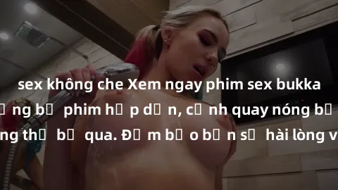 sex không che Xem ngay phim sex bukkake hàng đầu với những bộ phim hấp dẫn, cảnh quay nóng bỏng không thể bỏ qua. Đảm bảo bạn sẽ hài lòng với trải nghiệm mới lạ này!