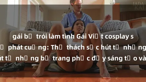 gái bị trói làm tình Gái Việt cosplay sexy khiến fan hâm mộ phát cuồng: Thử thách sức hút từ những bộ trang phục đầy sáng tạo và quyến rũ!